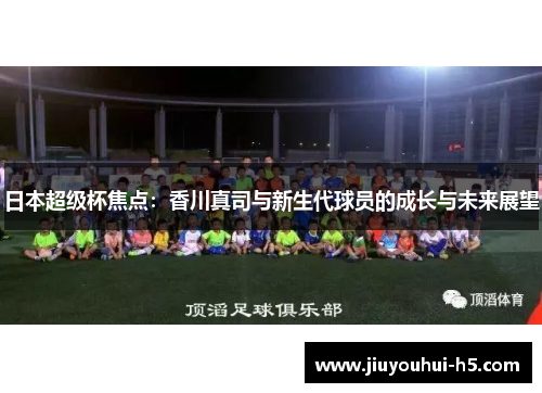 日本超级杯焦点：香川真司与新生代球员的成长与未来展望