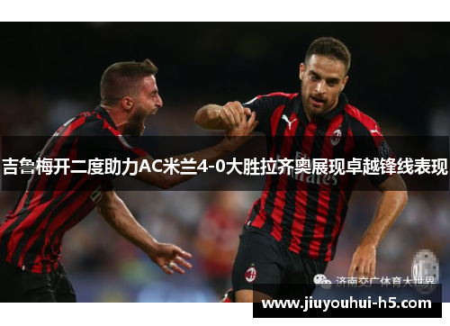 吉鲁梅开二度助力AC米兰4-0大胜拉齐奥展现卓越锋线表现