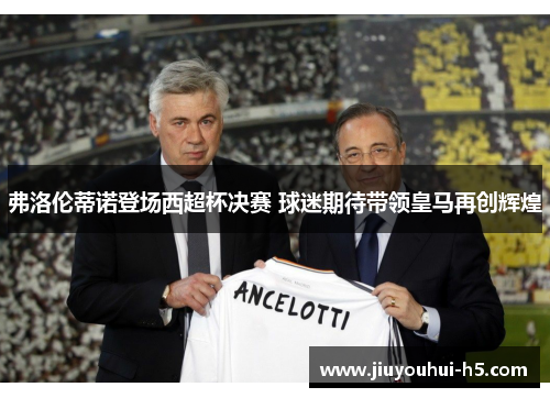 弗洛伦蒂诺登场西超杯决赛 球迷期待带领皇马再创辉煌