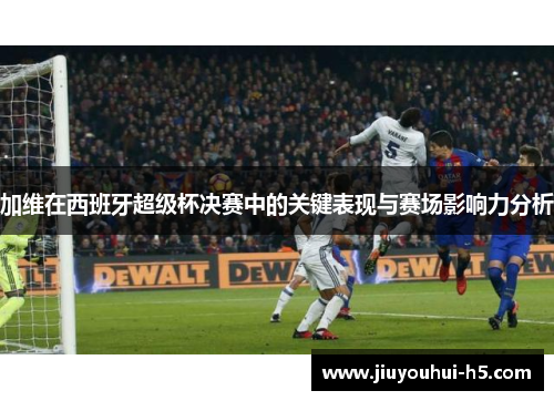 加维在西班牙超级杯决赛中的关键表现与赛场影响力分析