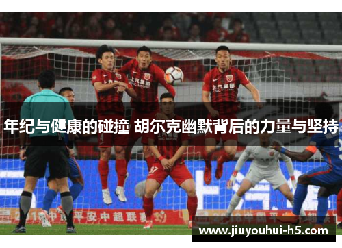 年纪与健康的碰撞 胡尔克幽默背后的力量与坚持 年纪与健康的碰撞 胡尔克幽默背后的力量与坚持