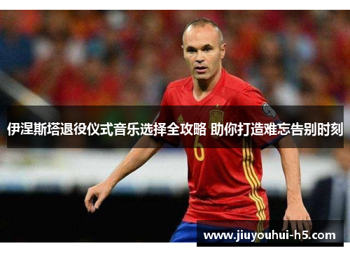 伊涅斯塔退役仪式音乐选择全攻略 助你打造难忘告别时刻 伊涅斯塔退役仪式音乐选择全攻略 助你打造难忘告别时刻