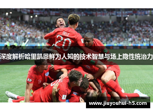 深度解析哈里凯恩鲜为人知的技术智慧与场上隐性统治力 深度解析哈里凯恩鲜为人知的技术智慧与场上隐性统治力